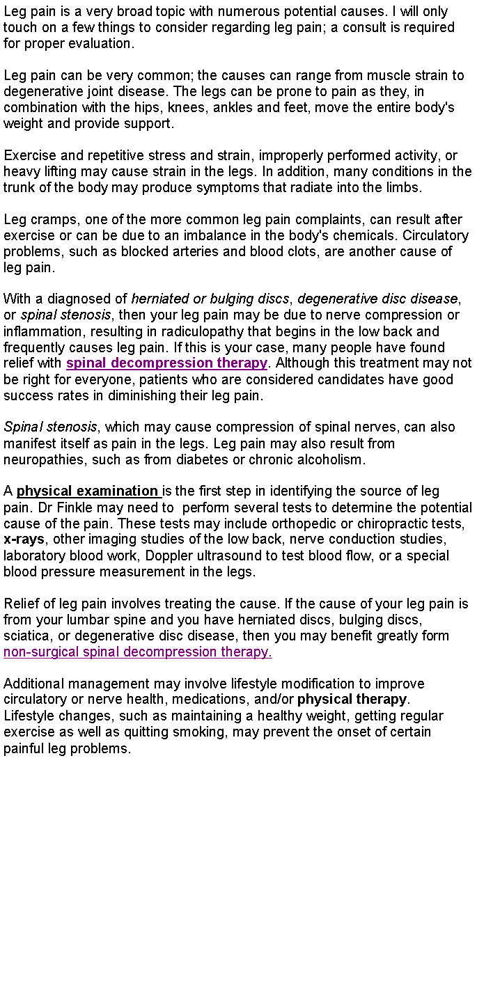 Text Box: Leg pain is a very broad topic with numerous potential causes. I will only touch on a few things to consider regarding leg pain; a consult is required for proper evaluation.Leg pain can be very common; the causes can range from muscle strain to degenerative joint disease. The legs can be prone to pain as they, in combination with the hips, knees, ankles and feet, move the entire body's weight and provide support.Exercise and repetitive stress and strain, improperly performed activity, or heavy lifting may cause strain in the legs. In addition, many conditions in the trunk of the body may produce symptoms that radiate into the limbs.Leg cramps, one of the more common leg pain complaints, can result after exercise or can be due to an imbalance in the body's chemicals. Circulatory problems, such as blocked arteries and blood clots, are another cause of leg pain.With a diagnosed of herniated or bulging discs, degenerative disc disease, or spinal stenosis, then your leg pain may be due to nerve compression or inflammation, resulting in radiculopathy that begins in the low back and frequently causes leg pain. If this is your case, many people have found relief with spinal decompression therapy. Although this treatment may not be right for everyone, patients who are considered candidates have good success rates in diminishing their leg pain.Spinal stenosis, which may cause compression of spinal nerves, can also manifest itself as pain in the legs. Leg pain may also result from neuropathies, such as from diabetes or chronic alcoholism.A physical examination is the first step in identifying the source of leg pain. Dr Finkle may need to  perform several tests to determine the potential cause of the pain. These tests may include orthopedic or chiropractic tests, x-rays, other imaging studies of the low back, nerve conduction studies, laboratory blood work, Doppler ultrasound to test blood flow, or a special blood pressure measurement in the legs.Relief of leg pain involves treating the cause. If the cause of your leg pain is from your lumbar spine and you have herniated discs, bulging discs, sciatica, or degenerative disc disease, then you may benefit greatly form non-surgical spinal decompression therapy.Additional management may involve lifestyle modification to improve circulatory or nerve health, medications, and/or physical therapy.Lifestyle changes, such as maintaining a healthy weight, getting regular exercise as well as quitting smoking, may prevent the onset of certain painful leg problems. 